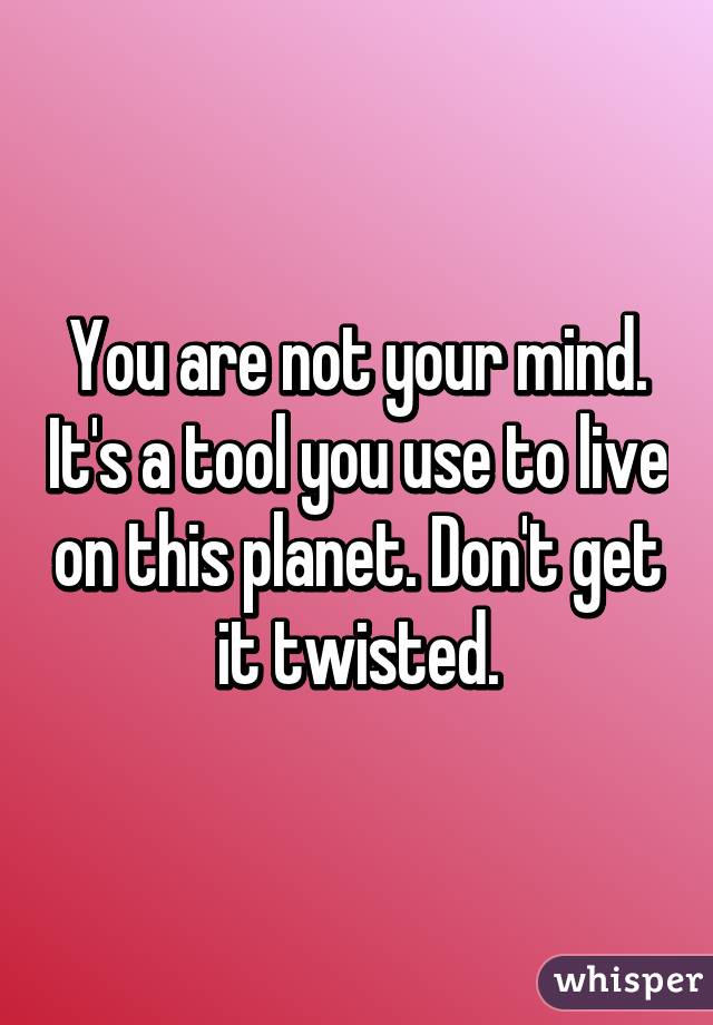 You are not your mind. It's a tool you use to live on this planet. Don't get it twisted.