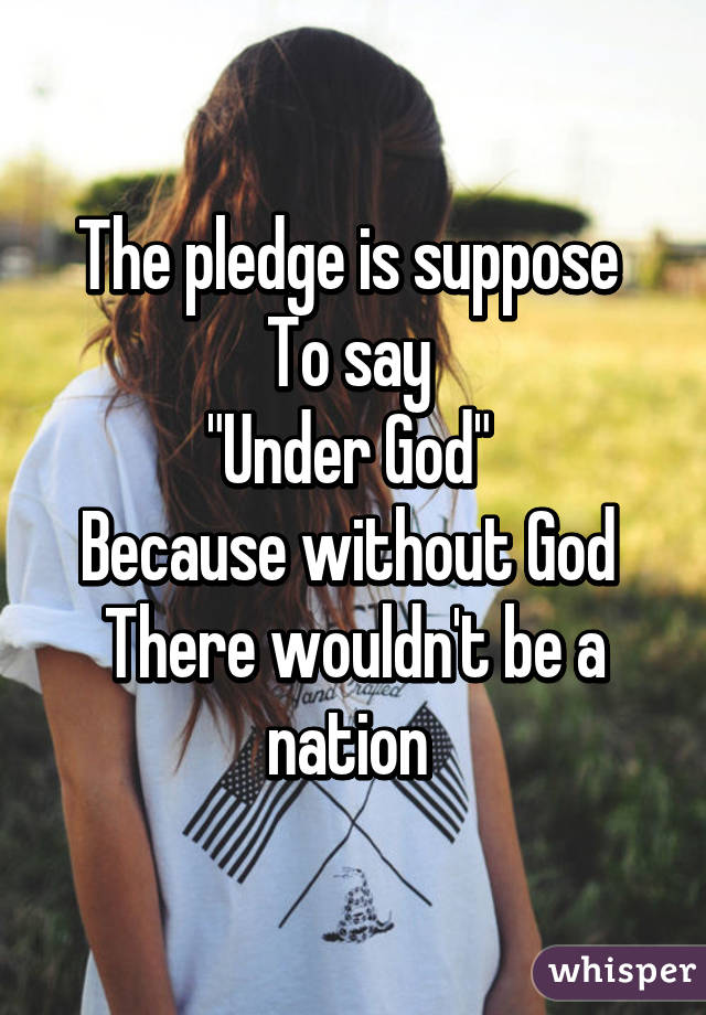 The pledge is suppose 
To say 
"Under God" 
Because without God 
There wouldn't be a nation 