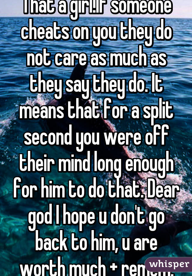 That a girl!If someone cheats on you they do not care as much as they say they do. It means that for a split second you were off their mind long enough for him to do that. Dear god I hope u don't go back to him, u are worth much + remem.