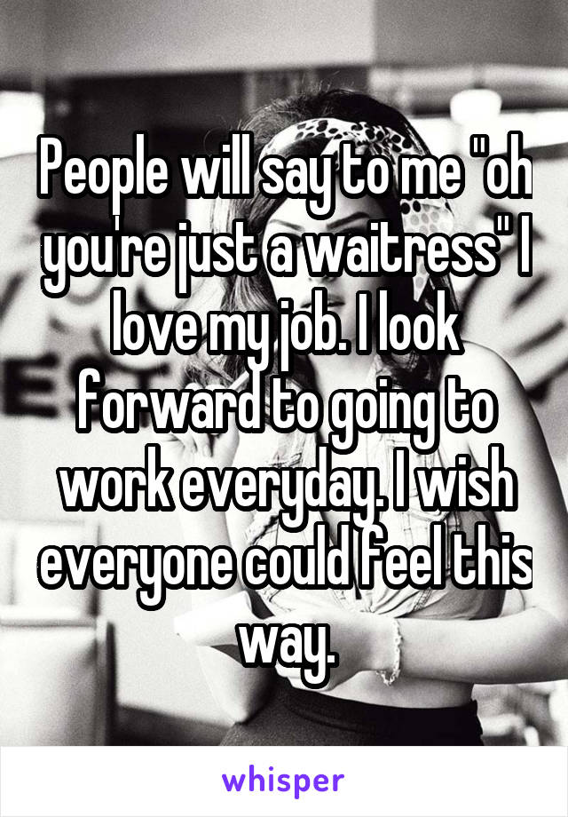 People will say to me "oh you're just a waitress" I love my job. I look forward to going to work everyday. I wish everyone could feel this way.