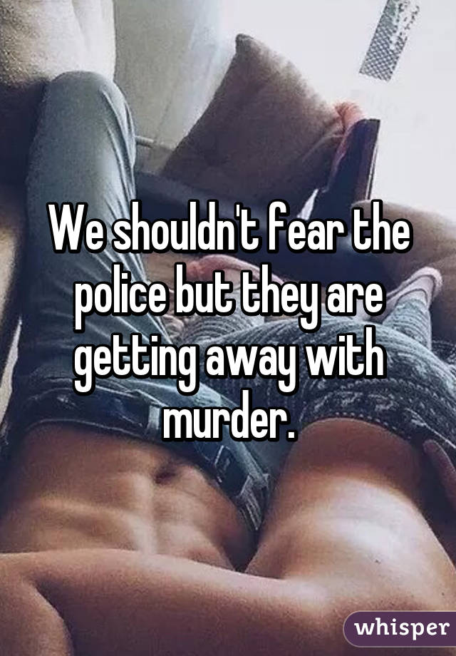 We shouldn't fear the police but they are getting away with murder.