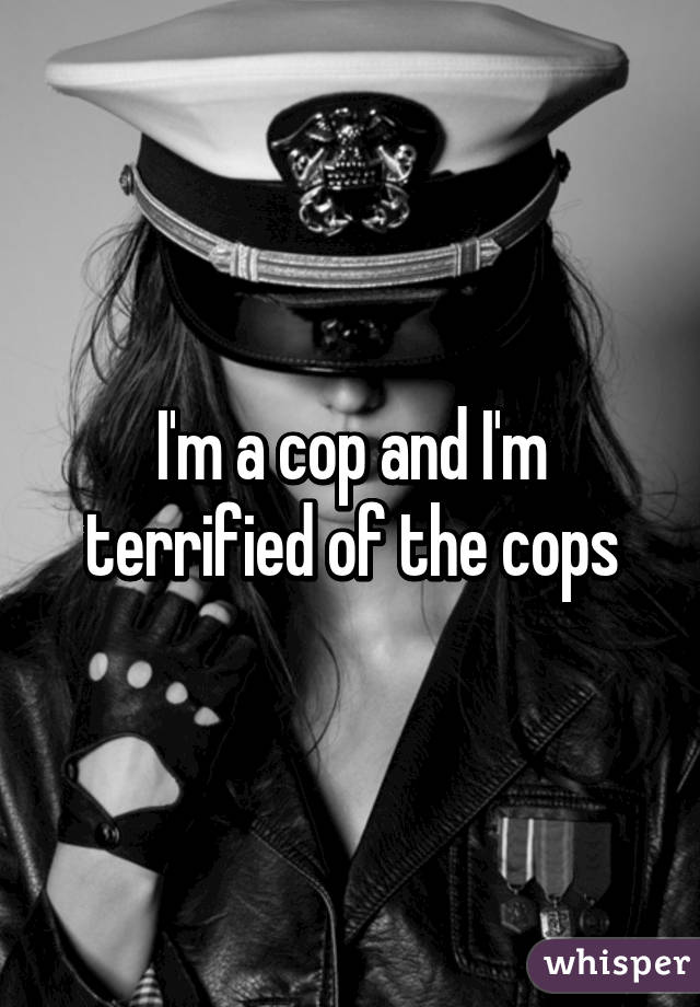 I'm a cop and I'm terrified of the cops