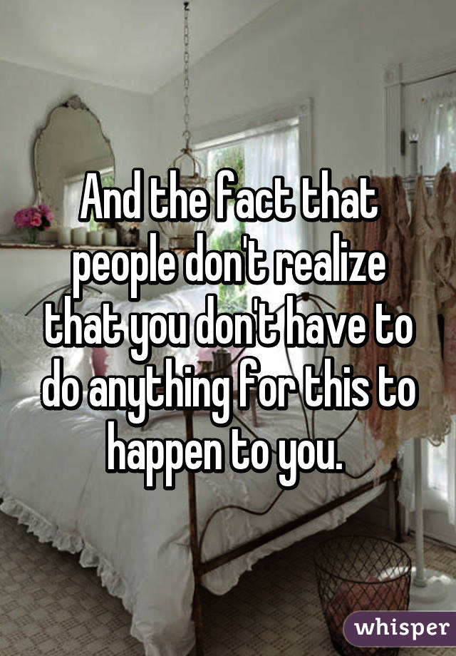 And the fact that people don't realize that you don't have to do anything for this to happen to you. 