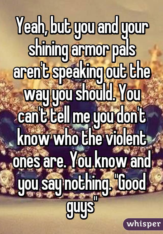 Yeah, but you and your shining armor pals aren't speaking out the way you should. You can't tell me you don't know who the violent ones are. You know and you say nothing. "Good guys"