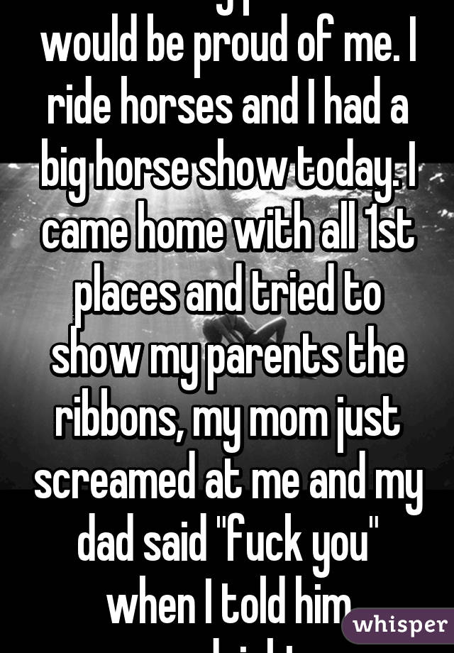 I wish my parents would be proud of me. I ride horses and I had a big horse show today. I came home with all 1st places and tried to show my parents the ribbons, my mom just screamed at me and my dad said "fuck you" when I told him goodnight 