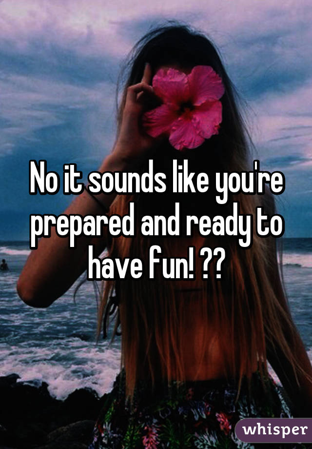 No it sounds like you're prepared and ready to have fun! 😊😊