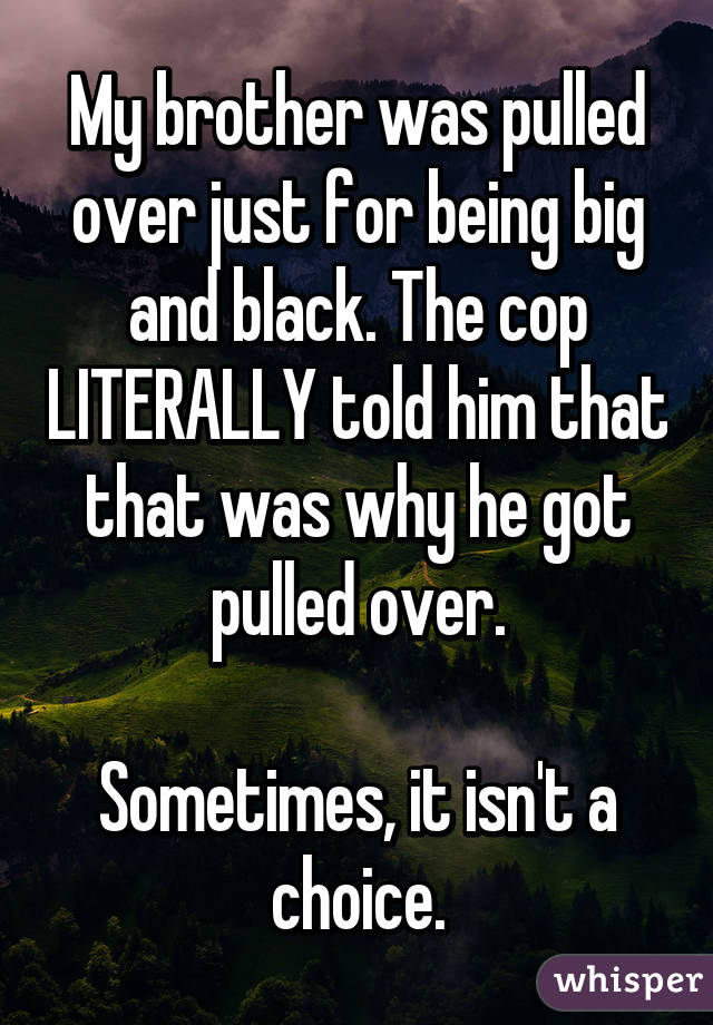 My brother was pulled over just for being big and black. The cop LITERALLY told him that that was why he got pulled over.

Sometimes, it isn't a choice.