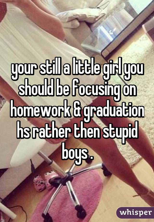 your still a little girl you should be focusing on homework & graduation hs rather then stupid boys .