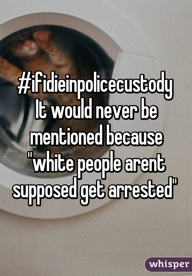 #ifidieinpolicecustody 
It would never be mentioned because "white people arent supposed get arrested" 