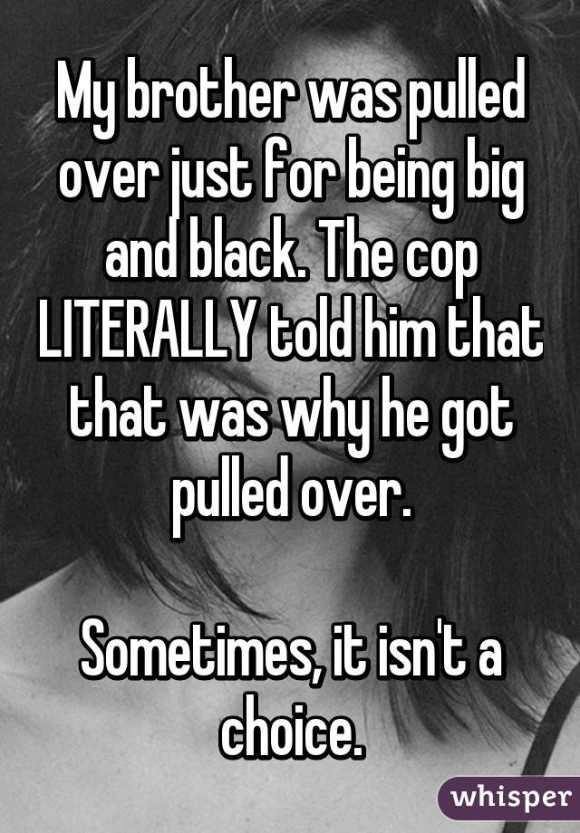 My brother was pulled over just for being big and black. The cop LITERALLY told him that that was why he got pulled over.

Sometimes, it isn't a choice.