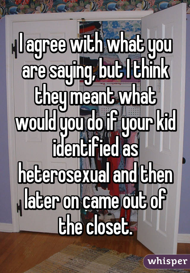 I agree with what you are saying, but I think they meant what would you do if your kid identified as heterosexual and then later on came out of the closet.