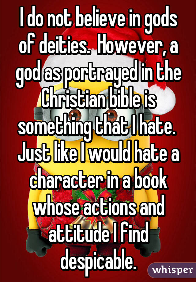 I do not believe in gods of deities.  However, a god as portrayed in the Christian bible is something that I hate.  Just like I would hate a character in a book whose actions and attitude I find despicable.