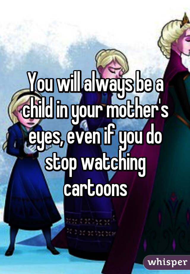 You will always be a child in your mother's eyes, even if you do stop watching cartoons