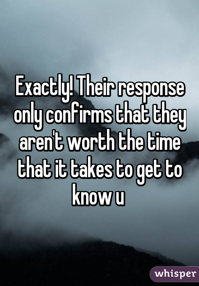 Exactly! Their response only confirms that they aren't worth the time that it takes to get to know u 