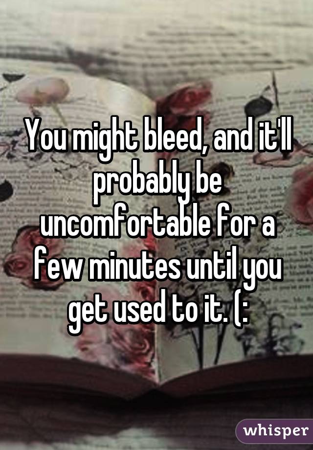 You might bleed, and it'll probably be uncomfortable for a few minutes until you get used to it. (: