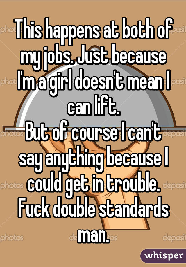 This happens at both of my jobs. Just because I'm a girl doesn't mean I can lift.
But of course I can't say anything because I could get in trouble. Fuck double standards man.