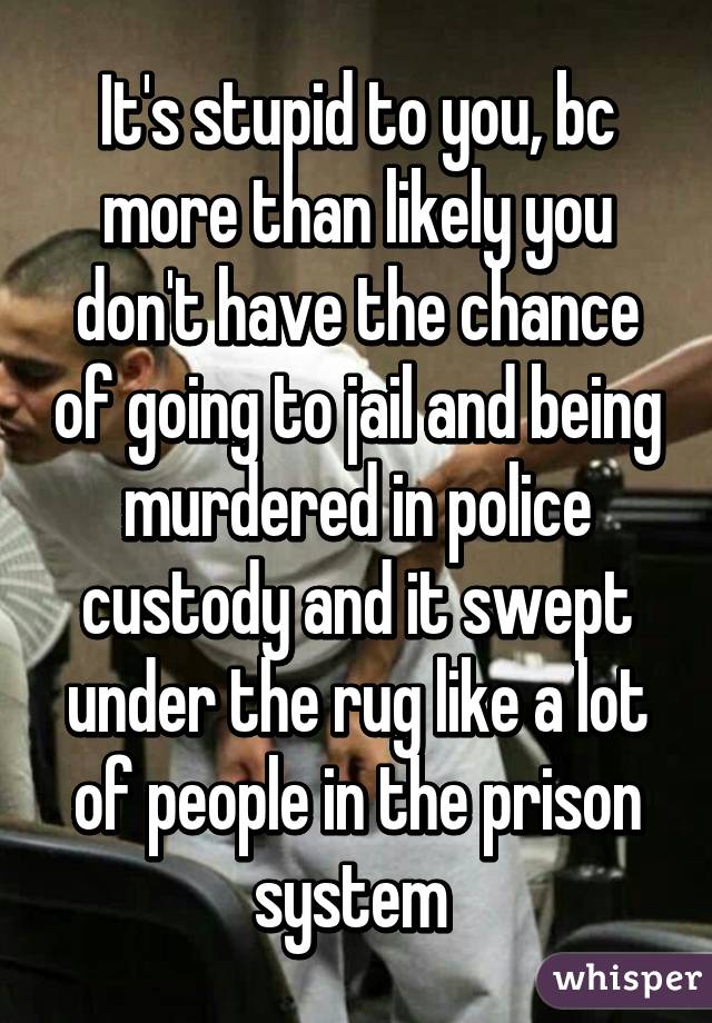 It's stupid to you, bc more than likely you don't have the chance of going to jail and being murdered in police custody and it swept under the rug like a lot of people in the prison system 