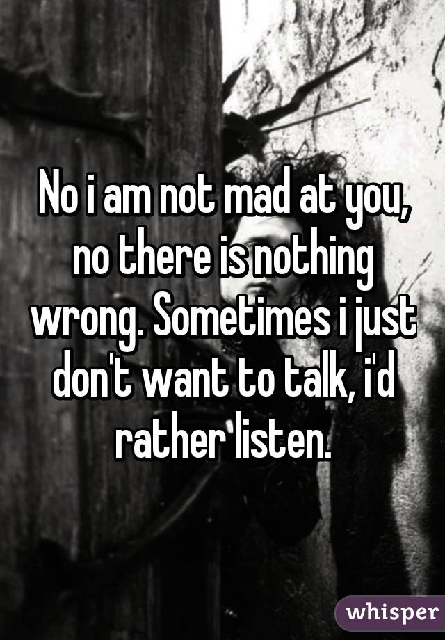 No i am not mad at you, no there is nothing wrong. Sometimes i just don't want to talk, i'd rather listen.