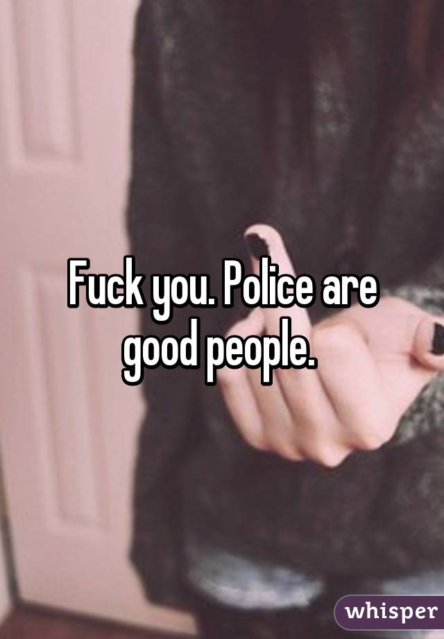 Fuck you. Police are good people. 