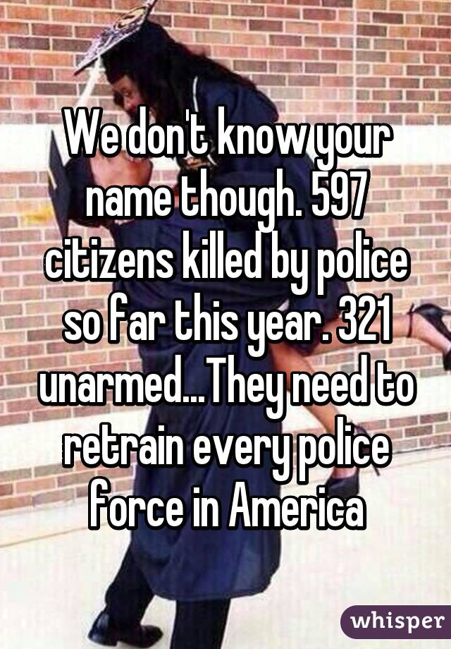 We don't know your name though. 597 citizens killed by police so far this year. 321 unarmed...They need to retrain every police force in America