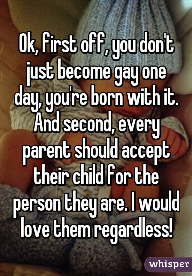 Ok, first off, you don't just become gay one day, you're born with it. And second, every parent should accept their child for the person they are. I would love them regardless!