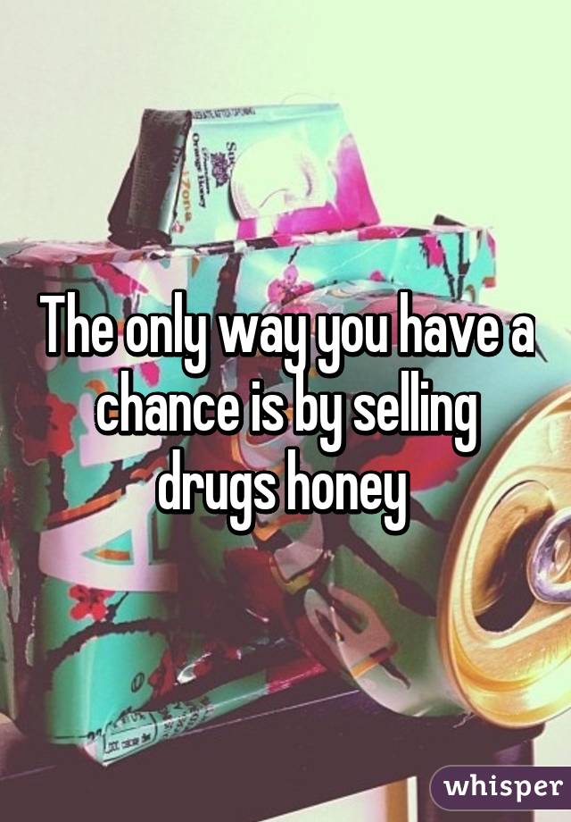 The only way you have a chance is by selling drugs honey 