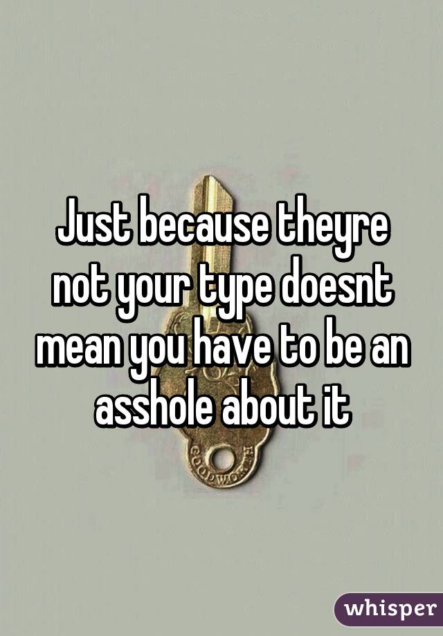 Just because theyre not your type doesnt mean you have to be an asshole about it