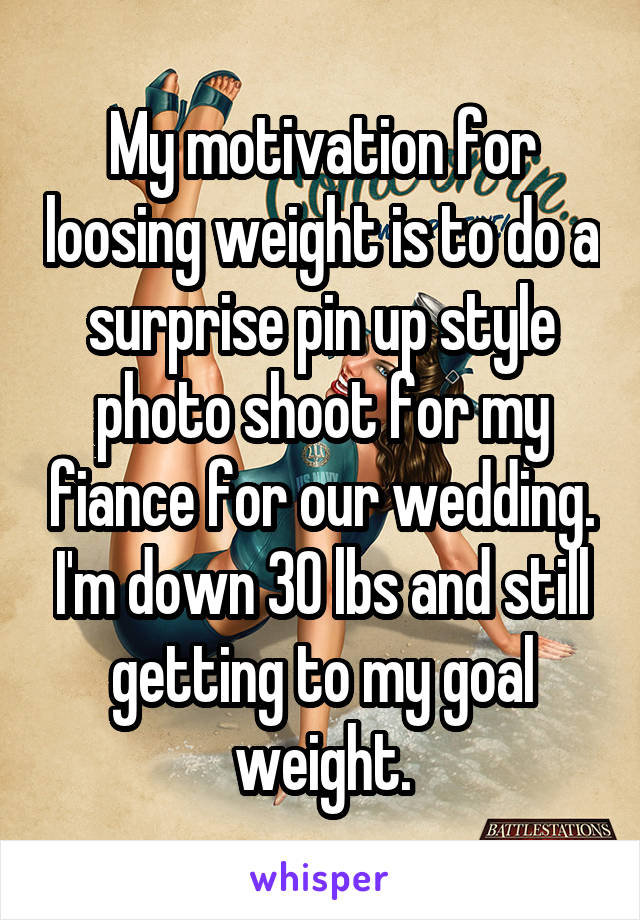 My motivation for loosing weight is to do a surprise pin up style photo shoot for my fiance for our wedding. I'm down 30 lbs and still getting to my goal weight.