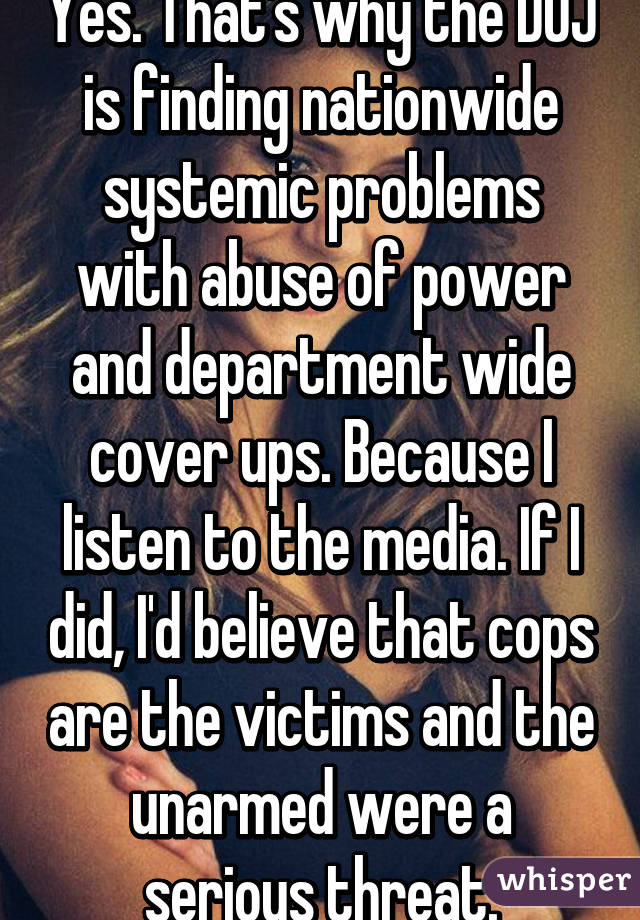 Yes. That's why the DOJ is finding nationwide systemic problems with abuse of power and department wide cover ups. Because I listen to the media. If I did, I'd believe that cops are the victims and the unarmed were a serious threat.