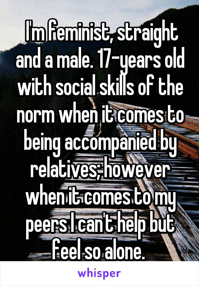  I'm feminist, straight and a male. 17-years old with social skills of the norm when it comes to being accompanied by relatives; however when it comes to my peers I can't help but feel so alone. 