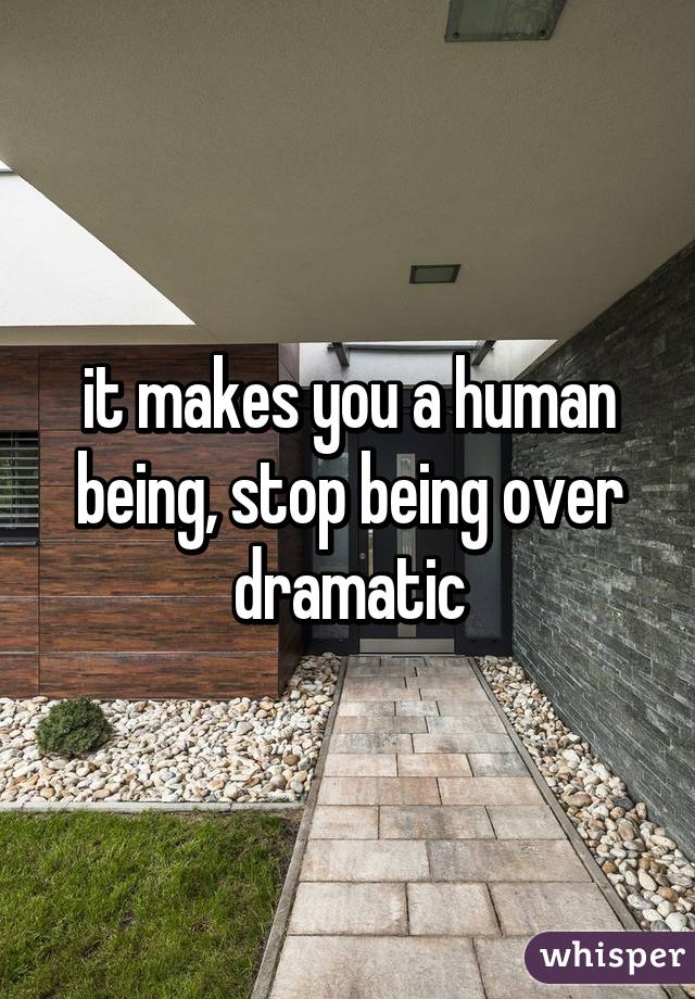 it makes you a human being, stop being over dramatic