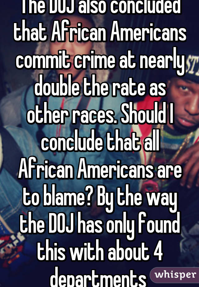 The DOJ also concluded that African Americans commit crime at nearly double the rate as other races. Should I conclude that all African Americans are to blame? By the way the DOJ has only found this with about 4 departments 