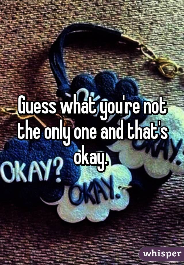 Guess what you're not the only one and that's okay. 