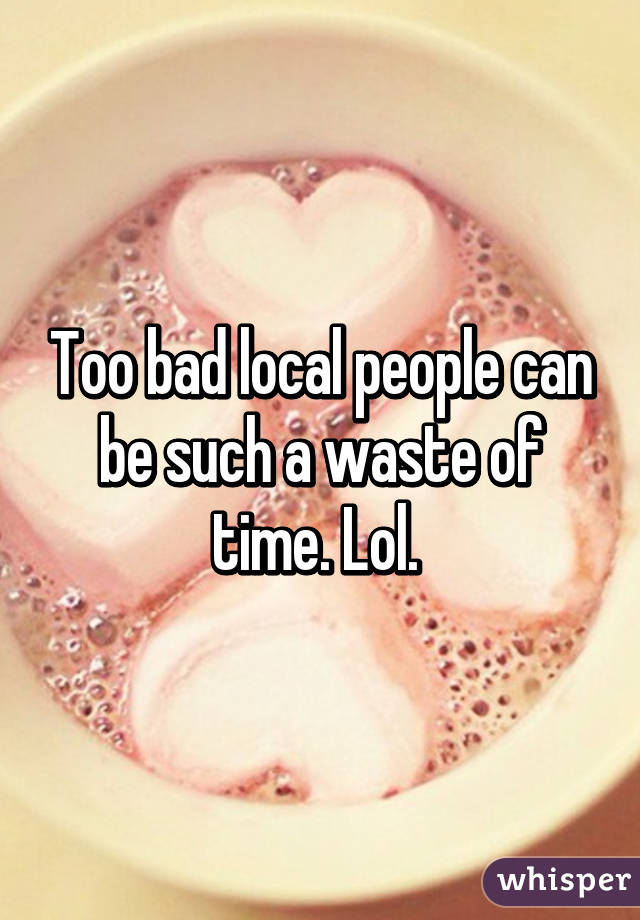 Too bad local people can be such a waste of time. Lol. 