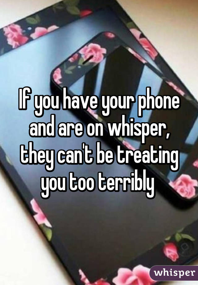 If you have your phone and are on whisper, they can't be treating you too terribly 