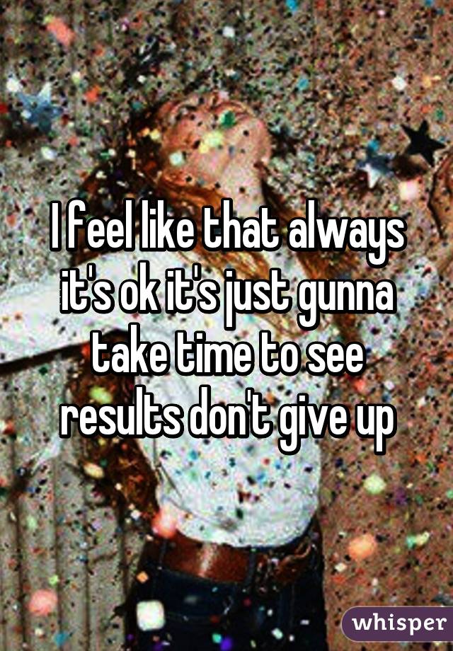 I feel like that always it's ok it's just gunna take time to see results don't give up