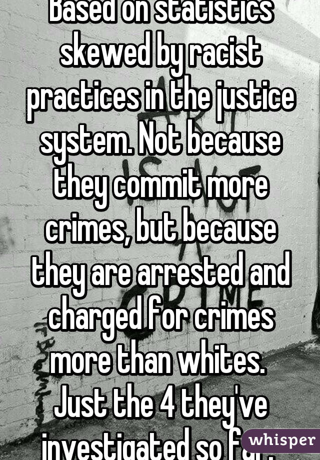 Based on statistics skewed by racist practices in the justice system. Not because they commit more crimes, but because they are arrested and charged for crimes more than whites. 
Just the 4 they've investigated so far. 