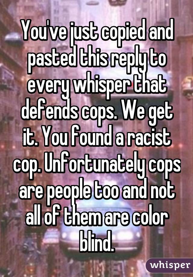 You've just copied and pasted this reply to every whisper that defends cops. We get it. You found a racist cop. Unfortunately cops are people too and not all of them are color blind.