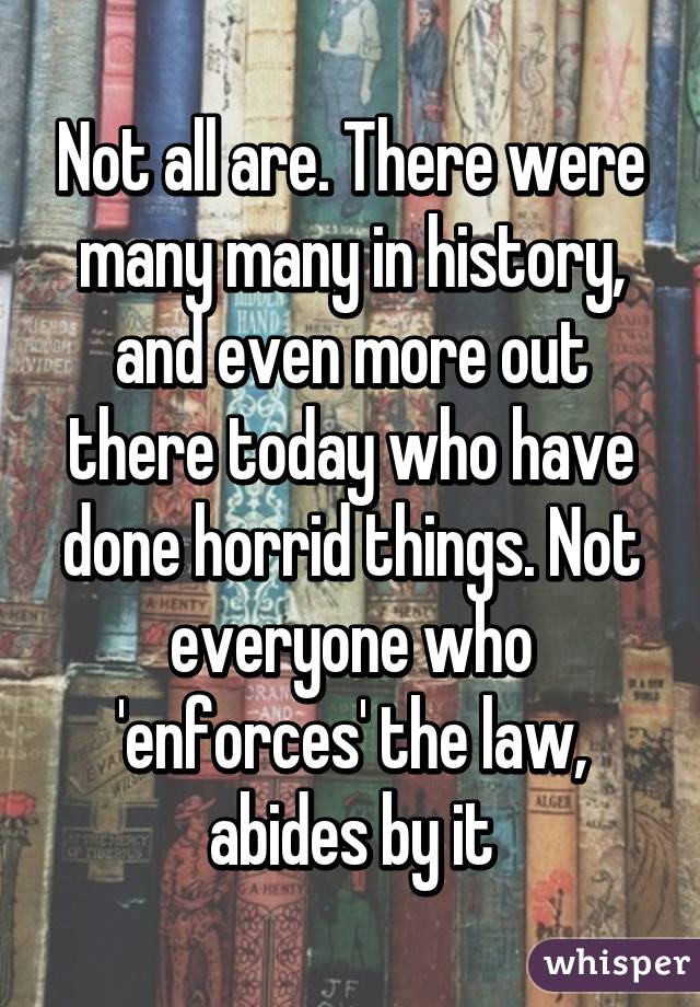 Not all are. There were many many in history, and even more out there today who have done horrid things. Not everyone who 'enforces' the law, abides by it