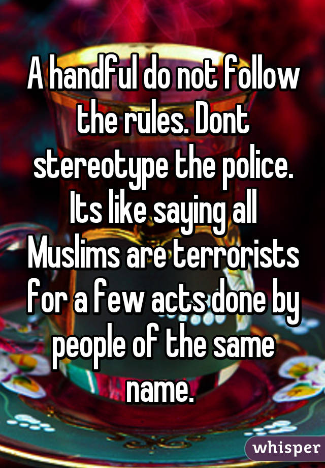 A handful do not follow the rules. Dont stereotype the police. Its like saying all Muslims are terrorists for a few acts done by people of the same name. 