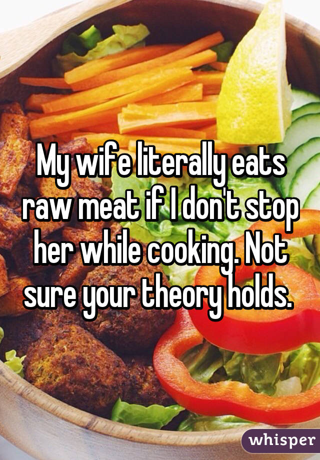 My wife literally eats raw meat if I don't stop her while cooking. Not sure your theory holds. 