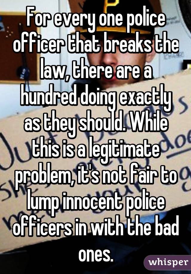 For every one police officer that breaks the law, there are a hundred doing exactly as they should. While this is a legitimate problem, it's not fair to lump innocent police officers in with the bad ones.