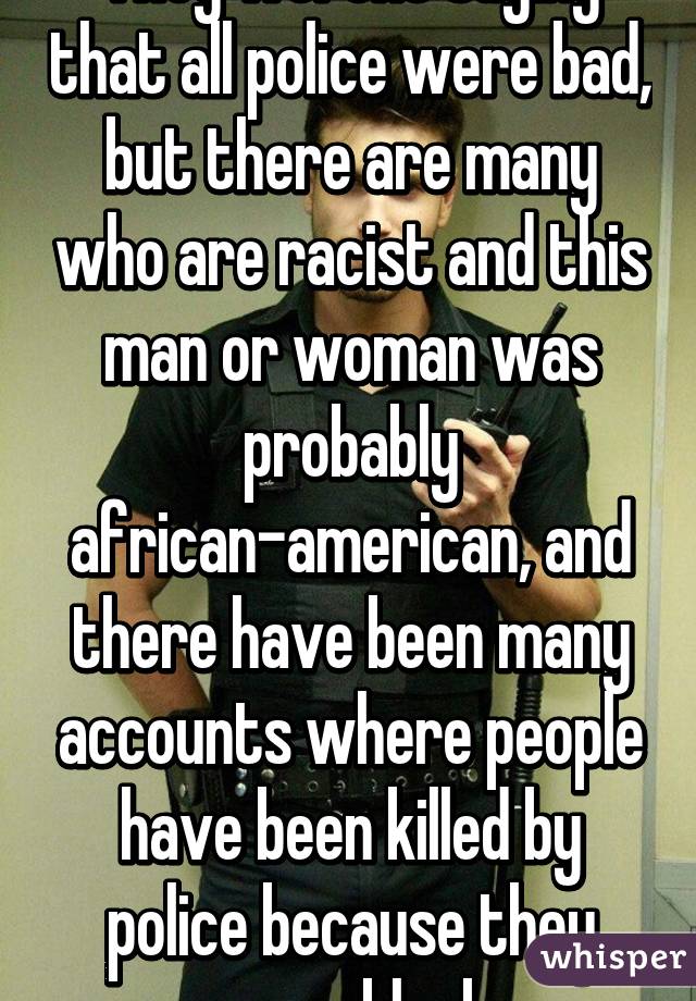 They werent saying that all police were bad, but there are many who are racist and this man or woman was probably african-american, and there have been many accounts where people have been killed by police because they were black