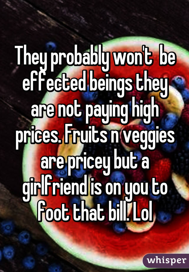 They probably won't  be effected beings they are not paying high prices. Fruits n veggies are pricey but a girlfriend is on you to foot that bill. Lol