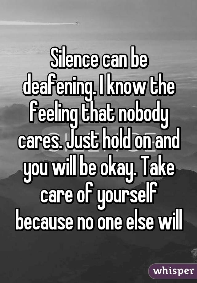 Silence can be deafening. I know the feeling that nobody cares. Just hold on and you will be okay. Take care of yourself because no one else will