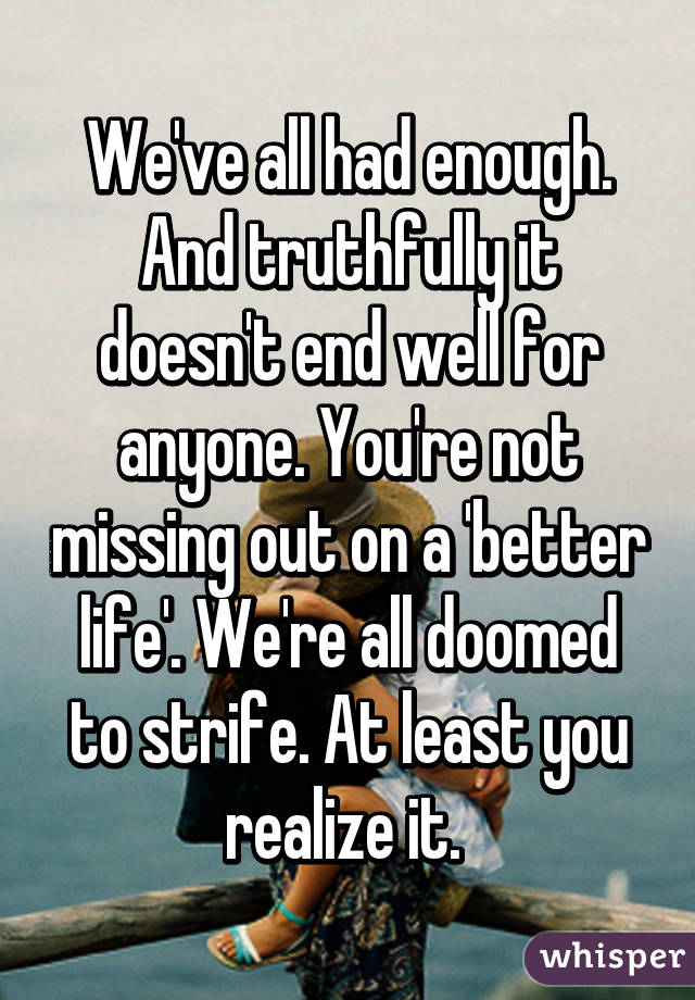 We've all had enough. And truthfully it doesn't end well for anyone. You're not missing out on a 'better life'. We're all doomed to strife. At least you realize it. 