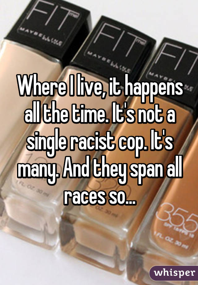 Where I live, it happens all the time. It's not a single racist cop. It's many. And they span all races so...