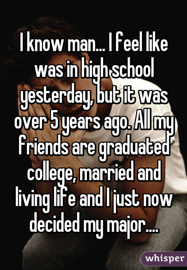 I know man... I feel like was in high school yesterday, but it was over 5 years ago. All my friends are graduated college, married and living life and I just now decided my major....