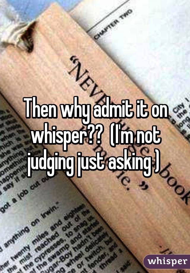 Then why admit it on whisper??  (I'm not judging just asking ) 
