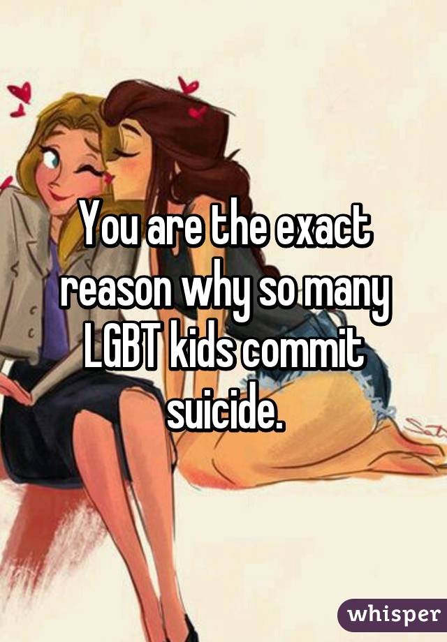 You are the exact reason why so many LGBT kids commit suicide.